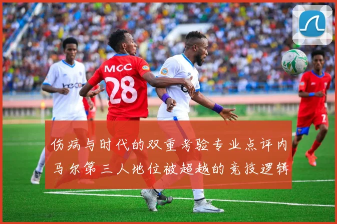 伤病与时代的双重考验专业点评内马尔第三人地位被超越的竞技逻辑与市场趋势