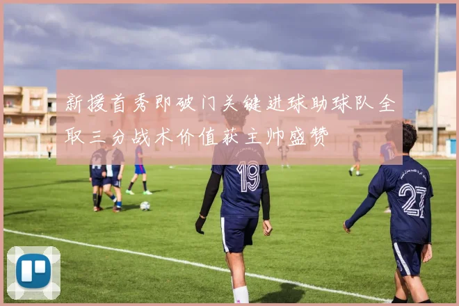 新援首秀即破门关键进球助球队全取三分战术价值获主帅盛赞