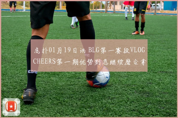 虎扑01月19日讯 BLG第一赛段VLOGCHEERS第一期优势别急继续磨合拿下更多胜利吧