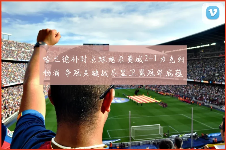 哈兰德补时点球绝杀曼城2-1力克利物浦 争冠关键战尽显卫冕冠军底蕴